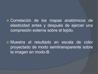  Correlación de los mapas anatómicos de
elasticidad antes y después de ejercer una
compresión externa sobre el tejido.
 Muestra el resultado en escala de color
proyectado de modo semitransparente sobre
la imagen en modo-B.
 