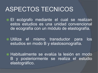 ASPECTOS TECNICOS
 El ecógrafo mediante el cual se realizan
estos estudios es una unidad convencional
de ecografía con un módulo de elastografía.
 Utiliza el mismo transductor para los
estudios en modo B y elastosonografía.
 Habitualmente se evalúa la lesión en modo
B y posteriormente se realiza el estudio
elastográfico.
 