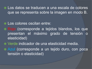  Los datos se traducen a una escala de colores
que se representa sobre la imagen en modo B.
 Los colores oscilan entre:
 Rojo (corresponde a tejidos blandos, los que
presentan el máximo grado de tensión o
elasticidad)
 Verde indicador de una elasticidad media.
 Azul (corresponde a un tejido duro, con poca
tensión o elasticidad)
 