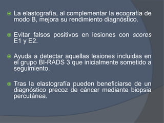  La elastografía, al complementar la ecografía de
modo B, mejora su rendimiento diagnóstico.
 Evitar falsos positivos en lesiones con scores
E1 y E2.
 Ayuda a detectar aquellas lesiones incluidas en
el grupo BI-RADS 3 que inicialmente sometido a
seguimiento.
 Tras la elastografía pueden beneficiarse de un
diagnóstico precoz de cáncer mediante biopsia
percutánea.
 