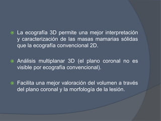  La ecografía 3D permite una mejor interpretación
y caracterización de las masas mamarias sólidas
que la ecografía convencional 2D.
 Análisis multiplanar 3D (el plano coronal no es
visible por ecografía convencional).
 Facilita una mejor valoración del volumen a través
del plano coronal y la morfología de la lesión.
 