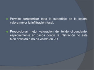  Permite caracterizar toda la superficie de la lesión,
valora mejor la infiltración focal.
 Proporcionar mejor valoración del tejido circundante,
especialmente en casos donde la infiltración no esta
bien definida o no es visible en 2D.
 