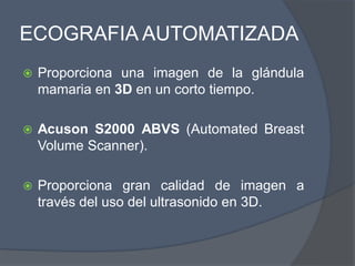 ECOGRAFIA AUTOMATIZADA
 Proporciona una imagen de la glándula
mamaria en 3D en un corto tiempo.
 Acuson S2000 ABVS (Automated Breast
Volume Scanner).
 Proporciona gran calidad de imagen a
través del uso del ultrasonido en 3D.
 