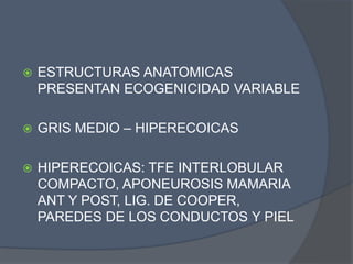  ESTRUCTURAS ANATOMICAS
PRESENTAN ECOGENICIDAD VARIABLE
 GRIS MEDIO – HIPERECOICAS
 HIPERECOICAS: TFE INTERLOBULAR
COMPACTO, APONEUROSIS MAMARIA
ANT Y POST, LIG. DE COOPER,
PAREDES DE LOS CONDUCTOS Y PIEL
 