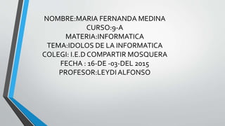 NOMBRE:MARIA FERNANDA MEDINA
CURSO:9-A
MATERIA:INFORMATICA
TEMA:IDOLOS DE LA INFORMATICA
COLEGI: I.E.D COMPARTIR MOSQUERA
FECHA : 16-DE -03-DEL 2015
PROFESOR:LEYDIALFONSO
 