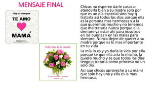 MENSAJE FINAL Chicos no esperen darle cosas o
atenderla bien a su madre solo por
que es un día especial sino hay q
tratarla así todos los días porque ella
es la persona mas hermosas y a la
que queremos mucho y no tenemos
que maltratarla nunca porque ella
siempre ya estar ahí para nosotros
en las buenas y en las malas para
siempre. Nunca dejen de querer a su
madre porque es lo mas importante
en su vida
La mía lo es y yo daría la vida por ella
porque se que ella aria lo mismo, la
quiero mucho y se que todos los días
tengo q tratarla como princesa no un
solo día
Así que chicos aproveche a su mami
que solo hay una y ella es la mas
hermosa.
 