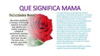 QUE SIGNIFICA MAMALa madre desde una perspectiva cultural
constituye un elemento esencial en la crianza
de los individuos. Así como en la constitución
de la institución familiar. El desarrollo
fisiológico en el ser humano se complementa
con la crianza familiar que posibilita el
crecimiento integral ante la desventaja
biológica con respecto a otras especies
animales que no necesitan de cuidados extra
para lograr sobrevivir por sí mismos durante
los primeros momentos de vida, y por el
contrario necesitan años de cuidados por
parte de los padres, lo que establece de
manera importante la prolongación del
vínculo de apego que las madres humanas
tienen sobre sus hijos.
El título de madre también puede ser dado a
aquella mujer que cumpla este papel.
 