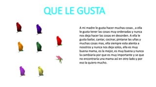 QUE LE GUSTA
A mi madre le gusta hacer muchas cosas , a ella
le gusta tener las cosas muy ordenadas y nunca
nos deja hacer las cosas en desorden. A ella le
gusta bailar, cantar, cocinar, pintarse las uñas y
muchas cosas mas, ella siempre esta atenta a
nosotros y nunca nos deja solos, ella es muy
buena mama, es la mejor, es muy buena y nunca
la cambiaria por que es muy importante y se que
no encontraría una mama así en otro lado y por
eso la quiero mucho.
 