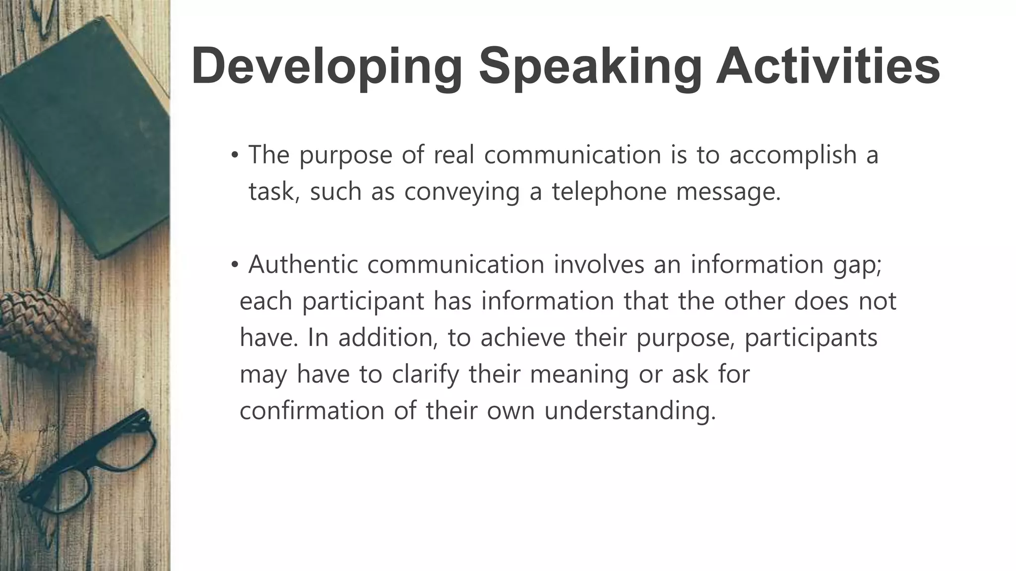 Developing Speaking Activities
• The purpose of real communication is to accomplish a
task, such as conveying a telephone message.
• Authentic communication involves an information gap;
each participant has information that the other does not
have. In addition, to achieve their purpose, participants
may have to clarify their meaning or ask for
confirmation of their own understanding.
 
