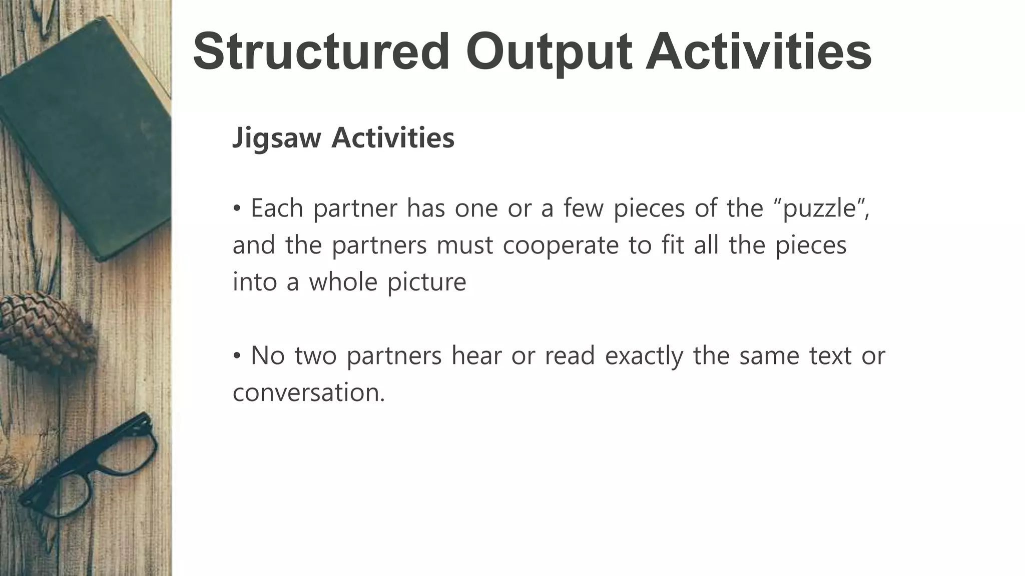 Structured Output Activities
Jigsaw Activities
• Each partner has one or a few pieces of the “puzzle”,
and the partners must cooperate to fit all the pieces
into a whole picture
• No two partners hear or read exactly the same text or
conversation.
 