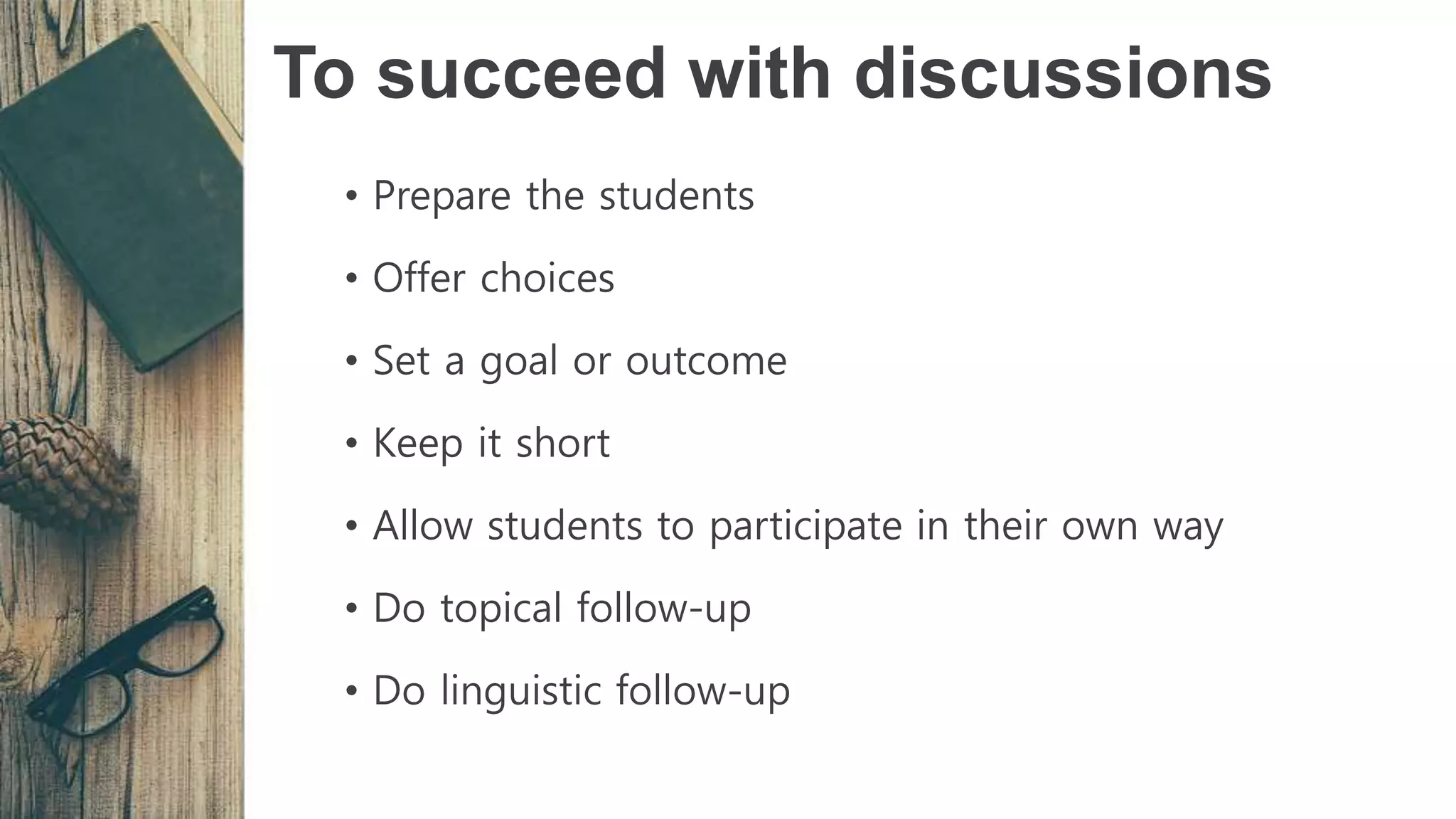 To succeed with discussions
• Prepare the students
• Offer choices
• Set a goal or outcome
• Keep it short
• Allow students to participate in their own way
• Do topical follow-up
• Do linguistic follow-up
 