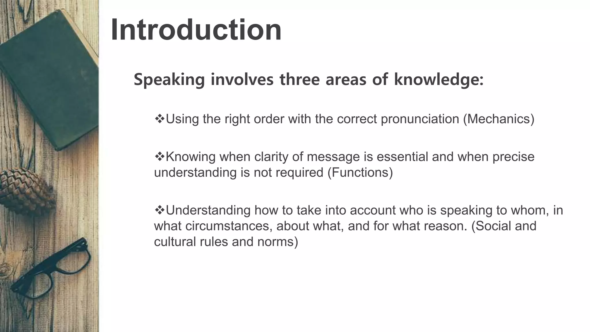 Introduction
Speaking involves three areas of knowledge:
Using the right order with the correct pronunciation (Mechanics)
Knowing when clarity of message is essential and when precise
understanding is not required (Functions)
Understanding how to take into account who is speaking to whom, in
what circumstances, about what, and for what reason. (Social and
cultural rules and norms)
 