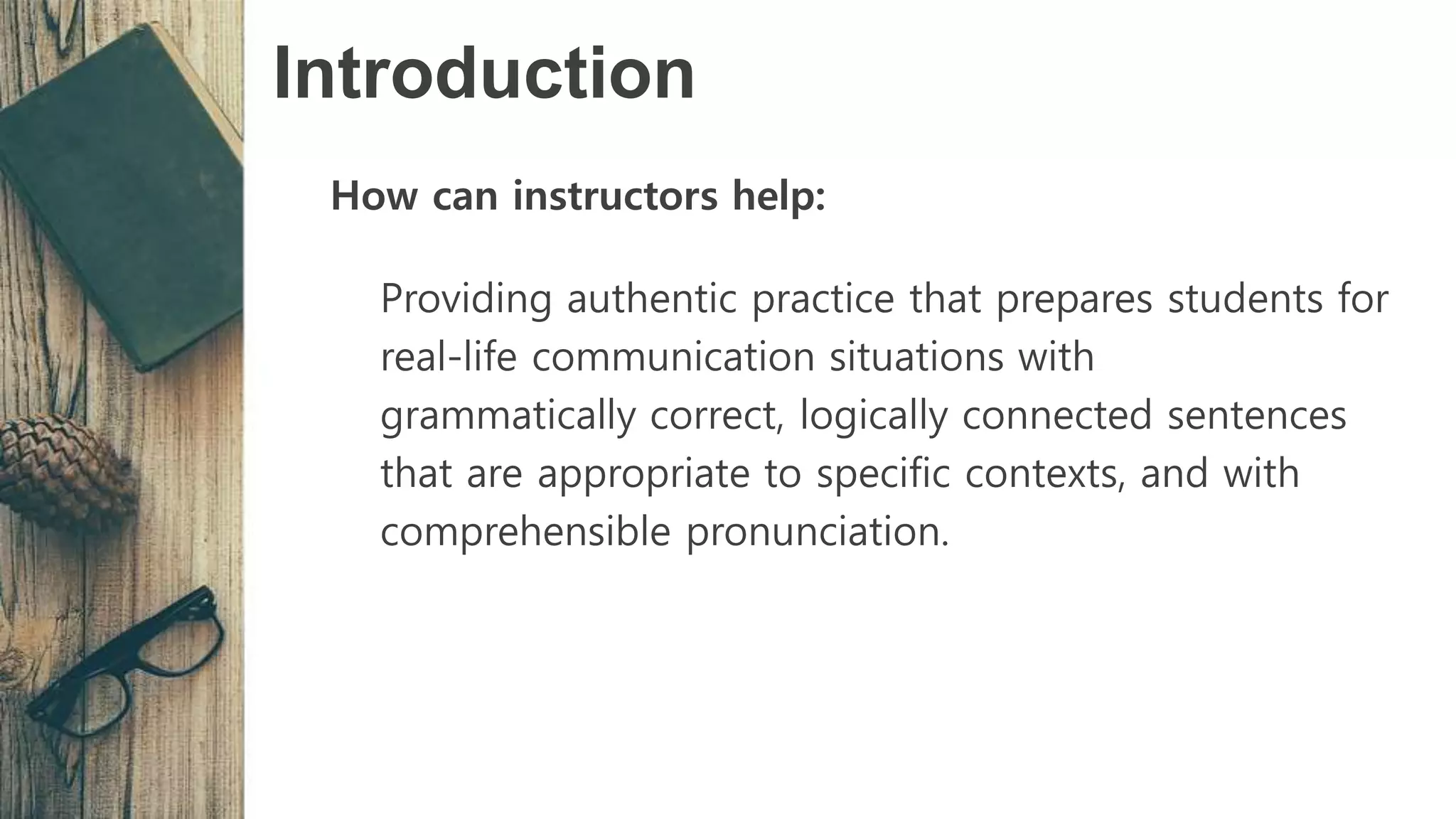 Introduction
How can instructors help:
Providing authentic practice that prepares students for
real-life communication situations with
grammatically correct, logically connected sentences
that are appropriate to specific contexts, and with
comprehensible pronunciation.
 