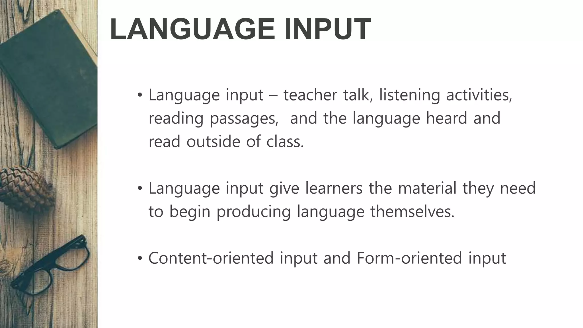 LANGUAGE INPUT
• Language input – teacher talk, listening activities,
reading passages, and the language heard and
read outside of class.
• Language input give learners the material they need
to begin producing language themselves.
• Content-oriented input and Form-oriented input
 