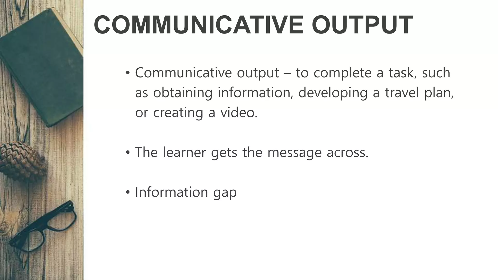 COMMUNICATIVE OUTPUT
• Communicative output – to complete a task, such
as obtaining information, developing a travel plan,
or creating a video.
• The learner gets the message across.
• Information gap
 