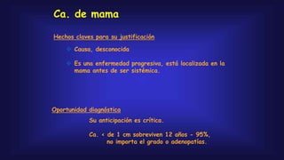 Ca. de mama
 Causa, desconocida
 Es una enfermedad progresiva, está localizada en la
mama antes de ser sistémica.
Hechos claves para su justificación
Oportunidad diagnóstica
Su anticipación es crítica.
Ca. < de 1 cm sobreviven 12 años - 95%,
no importa el grado o adenopatías.
 