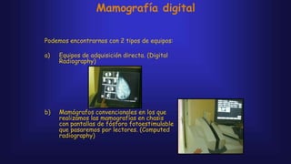 Mamografía digital
Podemos encontrarnos con 2 tipos de equipos:
a) Equipos de adquisición directa. (Digital
Radiography)
b) Mamógrafos convencionales en los que
realizamos las mamografías en chasis
con pantallas de fósforo fotoestimulable
que pasaremos por lectores. (Computed
radiography)
 