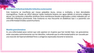 Mastopatia linfocítica( (lobulitis linfocítica esclerosante)
Este trastorno se manifiesta por masas palpables duras, únicas o múltiples, o bien densidades
mamográficas. Puede ser difícil obtener tejido mediante biopsia con aguja debido al estroma colágeno
denso. Los conductos y lobulillos atróficos tiene membranas basales engrosadas y están rodeadas por un
infiltrado linfocitico prominente. Este trastorno es mas frecuente en diabéticas tipo 1 o pacientes con
una enfermedad tiroidea autoinmunitaria.
Mastitis granulomatosa
Es una enfermedad poco común que solo aparece en mujeres que han tenido hijos. Los granulomas
están asociados estrechamente con los lobulillos, indicando que la enfermedad podría ser causada por
una reacción de hipersensibilidad frene a antígenos expresados durante la lactancia.
 