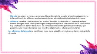 • Fibrosis: los quistes se rompen a menudo, liberando material secretor al estroma adyacente. La
inflamación crónica y fibrosis resultante contribuyen a la modularidad palpable de la mama.
• Adenosis: se define como aumento en numero de acinos por lobulillos. Es una característica
normal de la gestación. En mujeres no gestantes puede aparecer una adenosis focal. En ocasiones
hay calcificaciones dentro de las luces los acinos están revestidos por células cilíndricas, que
presentan una imagen benigna o bien muestran atipia nuclear (atipia epitelial plana).
Los adenomas de lactancia se manifiestan como masa palpables en mujeres gestantes o durante la
alctancia
 