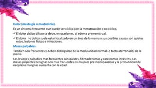 Dolor (mastalgia o mastodinia).
Es un síntoma frecuente que puede ser cíclico con la menstruación o no cíclico.
El dolor cíclico difuso se debe, en ocasiones, al edema premenstrual.
El dolor no cíclico suele estar localizado en un área de la mama y sus posibles causas son quistes
rotos, lesiones físicas e infecciones.
Masas palpables.
También son frecuentes y deben distinguirse de la modularidad normal (o tacto aterronado) de la
mama.
Las lesiones palpables mas frecuentes son quistes, fibroadenomas y carcinomas invasivos. Las
masas palpables benignas son mas frecuentes en mujeres pre menopaúsicas y la probabilidad de
neoplasia malignas aumenta con la edad.
 