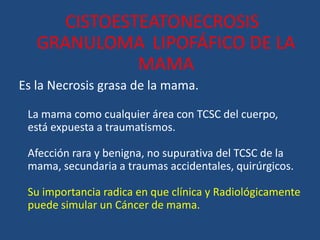 CISTOESTEATONECROSIS
GRANULOMA LIPOFÁFICO DE LA
MAMA
Es la Necrosis grasa de la mama.
La mama como cualquier área con TCSC del cuerpo,
está expuesta a traumatismos.
Afección rara y benigna, no supurativa del TCSC de la
mama, secundaria a traumas accidentales, quirúrgicos.
Su importancia radica en que clínica y Radiológicamente
puede simular un Cáncer de mama.
 