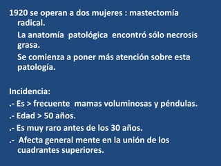 1920 se operan a dos mujeres : mastectomía
radical.
La anatomía patológica encontró sólo necrosis
grasa.
Se comienza a poner más atención sobre esta
patología.
Incidencia:
.- Es > frecuente mamas voluminosas y péndulas.
.- Edad > 50 años.
.- Es muy raro antes de los 30 años.
.- Afecta general mente en la unión de los
cuadrantes superiores.
 