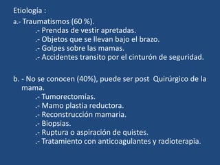 Etiología :
a.- Traumatismos (60 %).
.- Prendas de vestir apretadas.
.- Objetos que se llevan bajo el brazo.
.- Golpes sobre las mamas.
.- Accidentes transito por el cinturón de seguridad.
b. - No se conocen (40%), puede ser post Quirúrgico de la
mama.
.- Tumorectomías.
.- Mamo plastia reductora.
.- Reconstrucción mamaria.
.- Biopsias.
.- Ruptura o aspiración de quistes.
.- Tratamiento con anticoagulantes y radioterapia.
 
