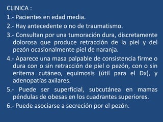 CLINICA :
1.- Pacientes en edad media.
2.- Hay antecedente o no de traumatismo.
3.- Consultan por una tumoración dura, discretamente
dolorosa que produce retracción de la piel y del
pezón ocasionalmente piel de naranja.
4.- Aparece una masa palpable de consistencia firme o
dura con o sin retracción de piel o pezón, con o sin
eritema cutáneo, equimosis (útil para el Dx), y
adenopatías axilares.
5.- Puede ser superficial, subcutánea en mamas
péndulas de obesas en los cuadrantes superiores.
6.- Puede asociarse a secreción por el pezón.
 