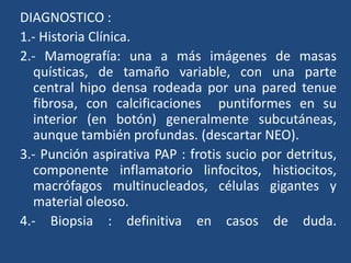 DIAGNOSTICO :
1.- Historia Clínica.
2.- Mamografía: una a más imágenes de masas
quísticas, de tamaño variable, con una parte
central hipo densa rodeada por una pared tenue
fibrosa, con calcificaciones puntiformes en su
interior (en botón) generalmente subcutáneas,
aunque también profundas. (descartar NEO).
3.- Punción aspirativa PAP : frotis sucio por detritus,
componente inflamatorio linfocitos, histiocitos,
macrófagos multinucleados, células gigantes y
material oleoso.
4.- Biopsia : definitiva en casos de duda.
 