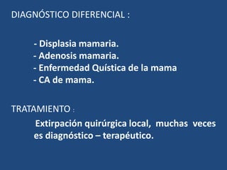 DIAGNÓSTICO DIFERENCIAL :
- Displasia mamaria.
- Adenosis mamaria.
- Enfermedad Quística de la mama
- CA de mama.
TRATAMIENTO :
Extirpación quirúrgica local, muchas veces
es diagnóstico – terapéutico.
 
