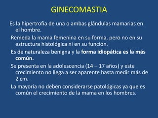 GINECOMASTIA
Es la hipertrofia de una o ambas glándulas mamarias en
el hombre.
Remeda la mama femenina en su forma, pero no en su
estructura histológica ni en su función.
Es de naturaleza benigna y la forma idiopática es la más
común.
Se presenta en la adolescencia (14 – 17 años) y este
crecimiento no llega a ser aparente hasta medir más de
2 cm.
La mayoría no deben considerarse patológicas ya que es
común el crecimiento de la mama en los hombres.
 