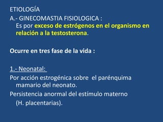 ETIOLOGÍA
A.- GINECOMASTIA FISIOLOGICA :
Es por exceso de estrógenos en el organismo en
relación a la testosterona.
Ocurre en tres fase de la vida :
1.- Neonatal:
Por acción estrogénica sobre el parénquima
mamario del neonato.
Persistencia anormal del estímulo materno
(H. placentarias).
 