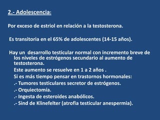 2.- Adolescencia:
Por exceso de estriol en relación a la testosterona.
Es transitoria en el 65% de adolescentes (14-15 años).
Hay un desarrollo testicular normal con incremento breve de
los niveles de estrógenos secundario al aumento de
testosterona.
Este aumento se resuelve en 1 a 2 años .
Si es más tiempo pensar en trastornos hormonales:
.- Tumores testiculares secretor de estrógenos.
.- Orquiectomía.
.- Ingesta de esteroides anabólicos.
.- Sind de Klinefelter (atrofia testicular anespermia).
 