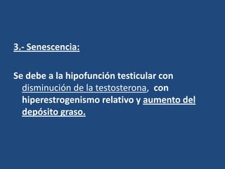 3.- Senescencia:
Se debe a la hipofunción testicular con
disminución de la testosterona, con
hiperestrogenismo relativo y aumento del
depósito graso.
 