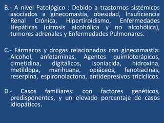 B.- A nivel Patológico : Debido a trastornos sistémicos
asociados a ginecomastia, obesidad, Insuficiencia
Renal Crónica, Hipertiroidismo, Enfermedades
Hepáticas (cirrosis alcohólica y no alcohólica),
tumores adrenales y Enfermedades Pulmonares.
C.- Fármacos y drogas relacionados con ginecomastia:
Alcohol, anfetaminas, Agentes quimioterápicos,
cimetidina, digitálicos, isoniacida, hidroxina,
metildopa, marihuana, opiáceos, fenotiacinas,
reserpina, espironolactona, antidepresivos tricíclicos.
D.- Casos familiares: con factores genéticos,
predisponentes, y un elevado porcentaje de casos
idiopáticos.
 