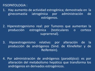 FISOPATOLOGIA :
1. Hay aumento de actividad estrogénica; demostrada en la
ginecomastia iatrogénica por administración de
estrógenos.
2. Hiperestrogenismo real: por Tumores que aumentan la
producción estrogénica (testiculares o corteza
suprarrenal).
3. Hipoestrogenismo relativo: por alteración de la
producción de andrógenos (Sind. de Klinefelter y de
Reifentein).
4. Por administración de andrógenos (paradójico): es por
alteración del metabolismo hepático que transforma los
andrógenos en derivados estrogénicos.
 