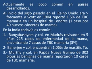 Actualmente es poco común en países
desarrollados.
Al inicio del siglo pasado en el Reino Unido era >
frecuente y Scott en 1904 reportó 1.5% de TBC
mamaria en un hospital de Londres (1 caso por
40 nuevos cánceres de mama).
En la India todavía es común:
1.- Rangabashyam y col. en Madrás revisaron en 5
años 215 casos de enfermedad de la mama,
encontrando 7 casos de TBC mamaria (3%).
2- Banerjee y col. encuentran 1.06% de mastitis Tb.
3.- Murthy y col. en Papúa Nueva Guinea de 302
biopsias benignas de mama reportaron 10 casos
de TBC mamaria.
 