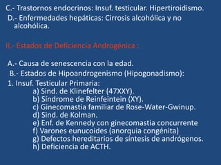 C.- Trastornos endocrinos: Insuf. testicular. Hipertiroidismo.
D.- Enfermedades hepáticas: Cirrosis alcohólica y no
alcohólica.
II.- Estados de Deficiencia Androgénica :
A.- Causa de senescencia con la edad.
B.- Estados de Hipoandrogenismo (Hipogonadismo):
1. Insuf. Testicular Primaria:
a) Sind. de Klinefelter (47XXY).
b) Síndrome de Reinfeintein (XY).
c) Ginecomastia familiar de Rose-Water-Gwinup.
d) Sind. de Kolman.
e) Enf. de Kennedy con ginecomastia concurrente
f) Varones eunucoides (anorquia congénita)
g) Defectos hereditarios de síntesis de andrógenos.
h) Deficiencia de ACTH.
 