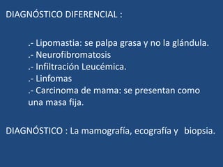 DIAGNÓSTICO DIFERENCIAL :
.- Lipomastia: se palpa grasa y no la glándula.
.- Neurofibromatosis
.- Infiltración Leucémica.
.- Linfomas
.- Carcinoma de mama: se presentan como
una masa fija.
DIAGNÓSTICO : La mamografía, ecografía y biopsia.
 