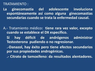 TRATAMIENTO :
La ginecomastia del adolescente involuciona
espontáneamente así como alguna ginecomastias
secundarias cuando se trata la enfermedad causal.
A.- Tratamiento médico: tiene rara vez valor, excepto
cuando se establece el DX específico.
Si hay déficit de andrógenos administrar
Testosterona pudiendo o no regresionar.
.-Danazol, hay éxito pero tiene efectos secundarios
por sus propiedades androgénicas.
.- Citrato de tamoxifeno: da resultados alentadores.
 