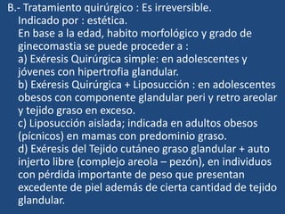 B.- Tratamiento quirúrgico : Es irreversible.
Indicado por : estética.
En base a la edad, habito morfológico y grado de
ginecomastia se puede proceder a :
a) Exéresis Quirúrgica simple: en adolescentes y
jóvenes con hipertrofia glandular.
b) Exéresis Quirúrgica + Liposucción : en adolescentes
obesos con componente glandular peri y retro areolar
y tejido graso en exceso.
c) Liposucción aislada; indicada en adultos obesos
(pícnicos) en mamas con predominio graso.
d) Exéresis del Tejido cutáneo graso glandular + auto
injerto libre (complejo areola – pezón), en individuos
con pérdida importante de peso que presentan
excedente de piel además de cierta cantidad de tejido
glandular.
 