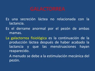 GALACTORREA
Es una secreción láctea no relacionada con la
lactancia.
Es el derrame anormal por el pezón de ambas
mamas.
La galactorrea fisiológica es la continuación de la
producción láctea después de haber acabado la
lactancia y que las menstruaciones hayan
reaparecido.
A menudo se debe a la estimulación mecánica del
pezón.
 