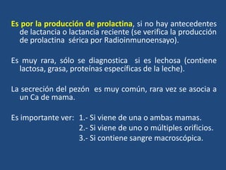 Es por la producción de prolactina, si no hay antecedentes
de lactancia o lactancia reciente (se verifica la producción
de prolactina sérica por Radioinmunoensayo).
Es muy rara, sólo se diagnostica si es lechosa (contiene
lactosa, grasa, proteínas específicas de la leche).
La secreción del pezón es muy común, rara vez se asocia a
un Ca de mama.
Es importante ver: 1.- Si viene de una o ambas mamas.
2.- Si viene de uno o múltiples orificios.
3.- Si contiene sangre macroscópica.
 