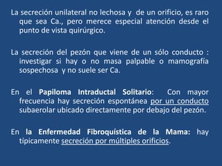 La secreción unilateral no lechosa y de un orificio, es raro
que sea Ca., pero merece especial atención desde el
punto de vista quirúrgico.
La secreción del pezón que viene de un sólo conducto :
investigar si hay o no masa palpable o mamografía
sospechosa y no suele ser Ca.
En el Papiloma Intraductal Solitario: Con mayor
frecuencia hay secreción espontánea por un conducto
subaerolar ubicado directamente por debajo del pezón.
En la Enfermedad Fibroquística de la Mama: hay
típicamente secreción por múltiples orificios.
 