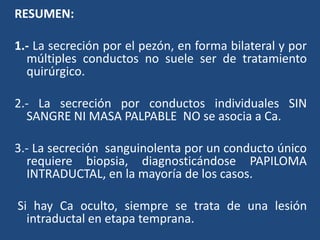RESUMEN:
1.- La secreción por el pezón, en forma bilateral y por
múltiples conductos no suele ser de tratamiento
quirúrgico.
2.- La secreción por conductos individuales SIN
SANGRE NI MASA PALPABLE NO se asocia a Ca.
3.- La secreción sanguinolenta por un conducto único
requiere biopsia, diagnosticándose PAPILOMA
INTRADUCTAL, en la mayoría de los casos.
Si hay Ca oculto, siempre se trata de una lesión
intraductal en etapa temprana.
 