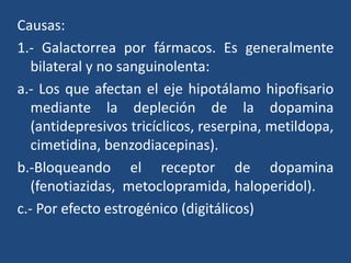 Causas:
1.- Galactorrea por fármacos. Es generalmente
bilateral y no sanguinolenta:
a.- Los que afectan el eje hipotálamo hipofisario
mediante la depleción de la dopamina
(antidepresivos tricíclicos, reserpina, metildopa,
cimetidina, benzodiacepinas).
b.-Bloqueando el receptor de dopamina
(fenotiazidas, metoclopramida, haloperidol).
c.- Por efecto estrogénico (digitálicos)
 
