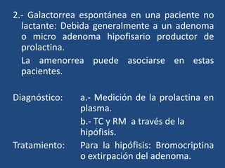 2.- Galactorrea espontánea en una paciente no
lactante: Debida generalmente a un adenoma
o micro adenoma hipofisario productor de
prolactina.
La amenorrea puede asociarse en estas
pacientes.
Diagnóstico: a.- Medición de la prolactina en
plasma.
b.- TC y RM a través de la
hipófisis.
Tratamiento: Para la hipófisis: Bromocriptina
o extirpación del adenoma.
 