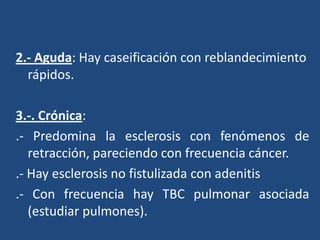 2.- Aguda: Hay caseificación con reblandecimiento
rápidos.
3.-. Crónica:
.- Predomina la esclerosis con fenómenos de
retracción, pareciendo con frecuencia cáncer.
.- Hay esclerosis no fistulizada con adenitis
.- Con frecuencia hay TBC pulmonar asociada
(estudiar pulmones).
 