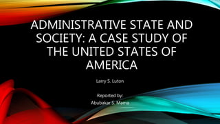 ADMINISTRATIVE STATE AND
SOCIETY: A CASE STUDY OF
THE UNITED STATES OF
AMERICA
Larry S. Luton
Reported by:
Abubakar S. Mama
 