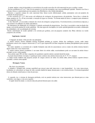 A mama madura varia de densidade ou consistência, de acordo coma fase do ciclo menstrual em que se realiza o exame.
Na fase proliferativa (3° ao 7° dia), há um aumento no nível de estrogênio, que causa proliferação epitelial. Durante essa fase o
estroma é denso e caracterizado por um aumento dos fibroblastos e das células plasmáticas.
Durante a segunda semana do ciclo menstrual (fase lútea) ocorre diferenciação celular, juntamente com um aumento da
produção de progesterona.
A fase secretora (21° a 27° dia) ocorre sob influência do estrógeno, da progesterona e da prolactina. Nessa fase o volume da
mama aumenta de 15 a 30 ml, associado a retenção de água no estroma. O estroma muda de denso e compacto para edematoso
com congestão venosa.
A fase final (28°...) é associada a redução dos níveis de estrógeno e progesterona. O estroma retorna a consistência comp acta, e
com aumento do infiltrado de células plasmáticas.
Na menopausa há diminuição do estrógeno e redução acentuada da progesterona. Essa fase é associada a uma involução das
mamas com atrofia gradual do tecido glandular. Há uma regressão incompleta do tecido epitelial glandular associado a diminuição
da celularidade e da vascularização do estroma.
Ocorre substituição do tecido epitelial e do estroma por gordura, com um pequeno aumento das fibras elásticas no tecido
conjuntivo do estroma.
Suprimento Arterial
A irrigação da mama é feita por três vias principais:
A artéria torácica interna (mamária interna) localizada próxima ao esterno, abaixo das cartilagens costais, emite ramos
perfurantes através dos espaços intercostais (2° ao 4°), que suprem60% do fluxo sanguíneo da mama, principalmente para a porção
medial.
Os ramos mamários se estendem até o mamilo formando uma rede de anastomoses com os ramos da artéria torácica lateral e
alguns ramos dos vasos intercostais.
A artéria torácica lateral usualmente é um ramo direto da artéria axilar, ocasionalmente pode ser um ramo da artéria tóraco -
acromial ou da a. subescapular.
Esta artéria supre 30% do fluxo sanguíneo do quadrante superior externo e porção lateral da mama.
A porção lateral inferior da mama é suprida por ramos cutâneos das artérias intercostais do 3°. 4° e 5°. espaços.
A mama recebe também uma pequena porção de sangue através de ramos da artéria axilar, artéria torácica superior (tóraco -
acromial) e artéria subescapular
Drenagem Venosa
São duas vias principais:
A primeira é formada pelo sistema superficial que possui uma rede transversa e uma longitudinal. As veias transversais,
localizadas no subcutâneo ao longo de toda a porção medial da mama, drenam para a veia torácica interna. O sistema longitudinal
drena em direção cranial para as veias do pescoço.
A segunda via, o sistema de drenagem profunda, está na parede torácica nas veias intercostais, que drenam para as veias
vertebrais, veia ázigos e veia cava superior.
A região lateral da mama e a área do músculo peitoral drenam para veia axilar.
 